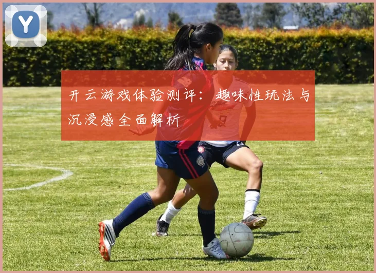 开云游戏体验测评：趣味性玩法与沉浸感全面解析