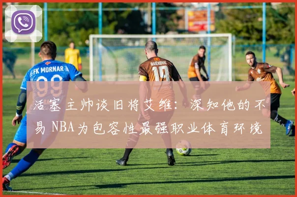 活塞主帅谈旧将艾维：深知他的不易 NBA为包容性最强职业体育环境之一