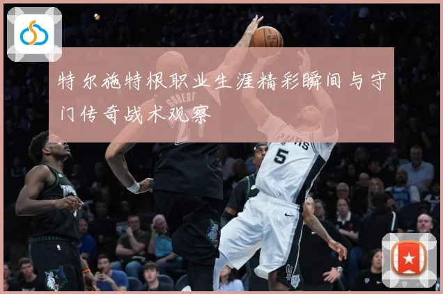 特尔施特根职业生涯精彩瞬间与守门传奇战术观察