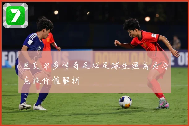 里瓦尔多传奇足坛足球生涯高光与竞技价值解析