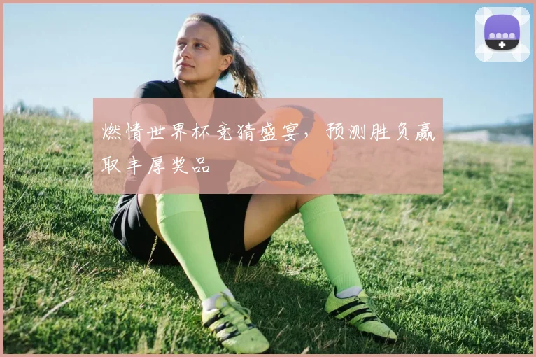 燃情世界杯竞猜盛宴，预测胜负赢取丰厚奖品