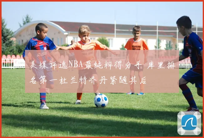美媒评选NBA最纯粹得分手 库里排名第一杜兰特乔丹紧随其后
