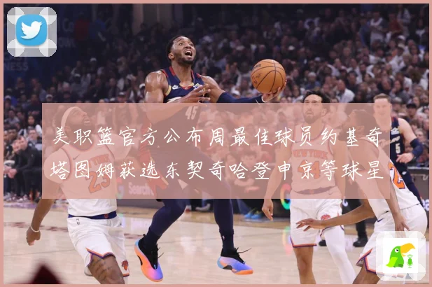 美职篮官方公布周最佳球员约基奇塔图姆获选东契奇哈登申京等球星赛场复盘