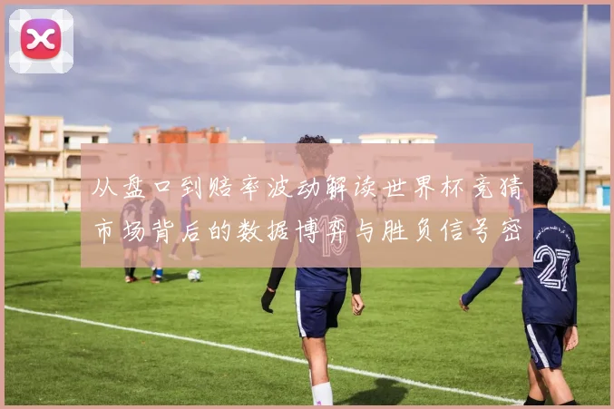 从盘口到赔率波动解读世界杯竞猜市场背后的数据博弈与胜负信号密码