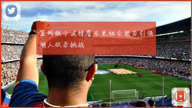 篮网缺小波特詹东里组合能否引领湖人双杀挑战