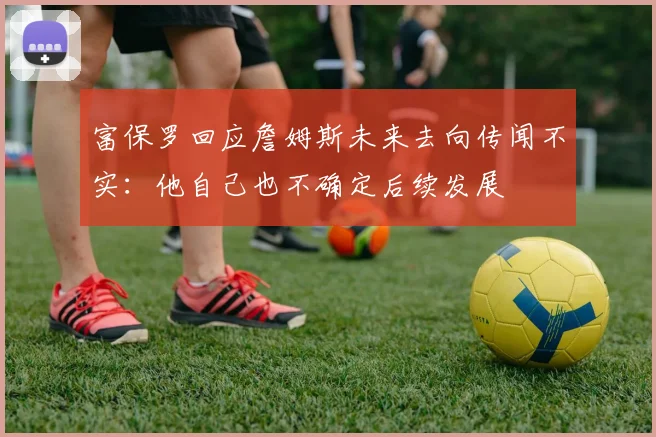 富保罗回应詹姆斯未来去向传闻不实：他自己也不确定后续发展