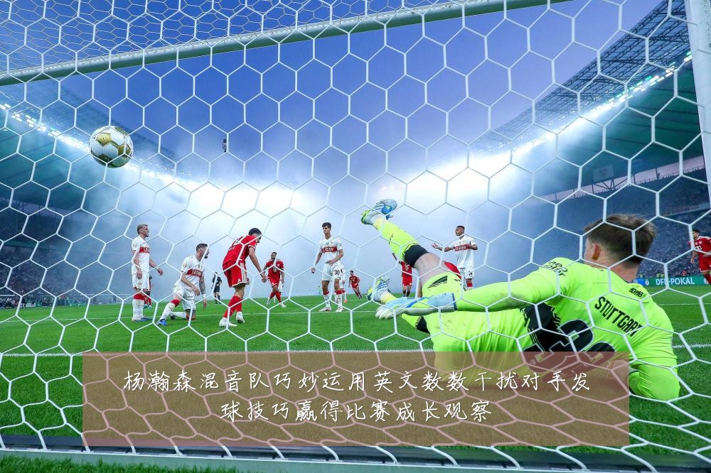 杨瀚森混音队巧妙运用英文数数干扰对手发球技巧赢得比赛成长观察